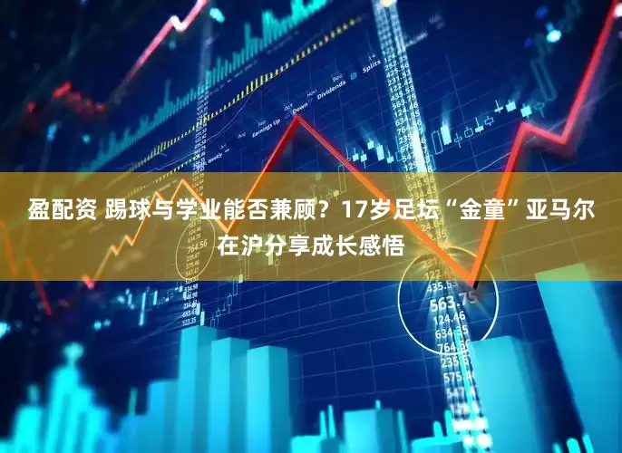 盈配资 踢球与学业能否兼顾？17岁足坛“金童”亚马尔在沪分享成长感悟