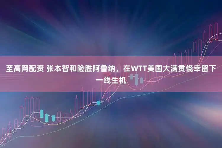 至高网配资 张本智和险胜阿鲁纳，在WTT美国大满贯侥幸留下一线生机