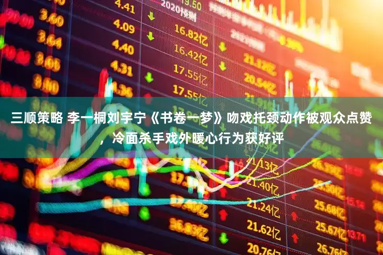 三顺策略 李一桐刘宇宁《书卷一梦》吻戏托颈动作被观众点赞，冷面杀手戏外暖心行为获好评