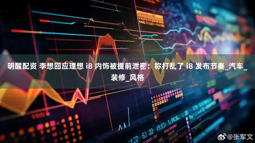 明醒配资 李想回应理想 i8 内饰被提前泄密：称打乱了 i8 发布节奏_汽车_装修_风格