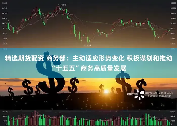 精选期货配资 商务部：主动适应形势变化 积极谋划和推动“十五五”商务高质量发展