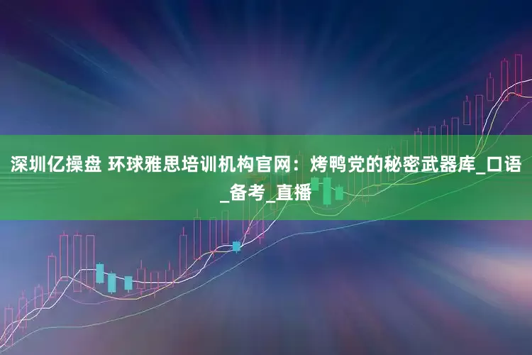 深圳亿操盘 环球雅思培训机构官网：烤鸭党的秘密武器库_口语_备考_直播