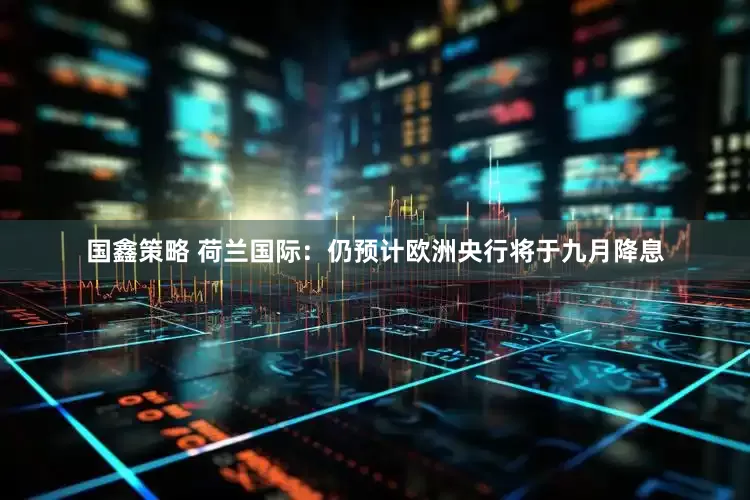国鑫策略 荷兰国际：仍预计欧洲央行将于九月降息