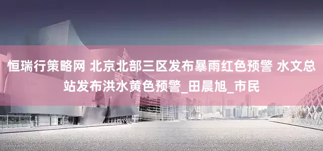 恒瑞行策略网 北京北部三区发布暴雨红色预警 水文总站发布洪水黄色预警_田晨旭_市民