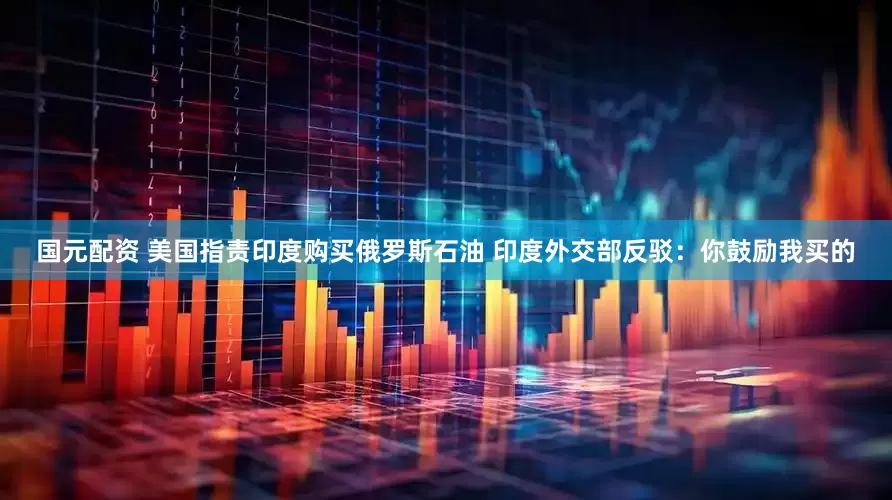 国元配资 美国指责印度购买俄罗斯石油 印度外交部反驳：你鼓励我买的