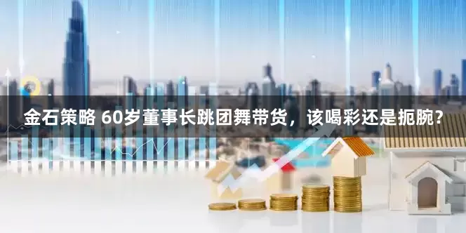 金石策略 60岁董事长跳团舞带货，该喝彩还是扼腕？