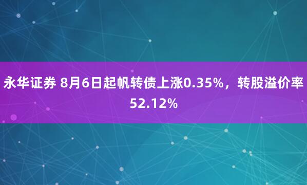 永华证券 8月6日起帆转债上涨0.35%，转股溢价率52.12%