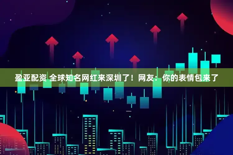 盈亚配资 全球知名网红来深圳了！网友：你的表情包来了