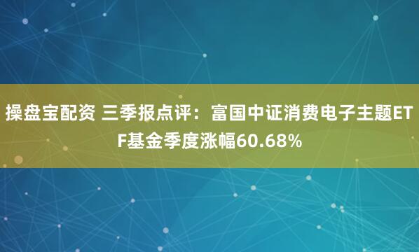 操盘宝配资 三季报点评：富国中证消费电子主题ETF基金季度涨幅60.68%