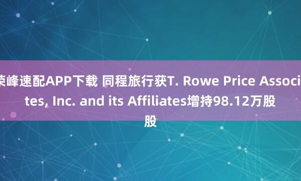 荣峰速配APP下载 同程旅行获T. Rowe Price Associates, Inc. and its Affiliates增持98.12万股