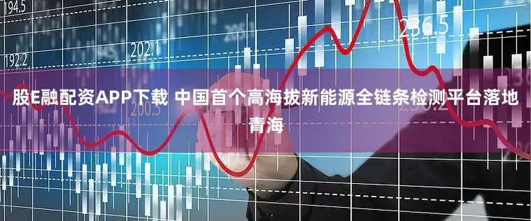 股E融配资APP下载 中国首个高海拔新能源全链条检测平台落地青海