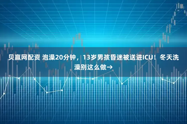 贝赢网配资 泡澡20分钟，13岁男孩昏迷被送进ICU！冬天洗澡别这么做→